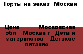 Торты на заказ. Москва  › Цена ­ 800 - Московская обл., Москва г. Дети и материнство » Детское питание   